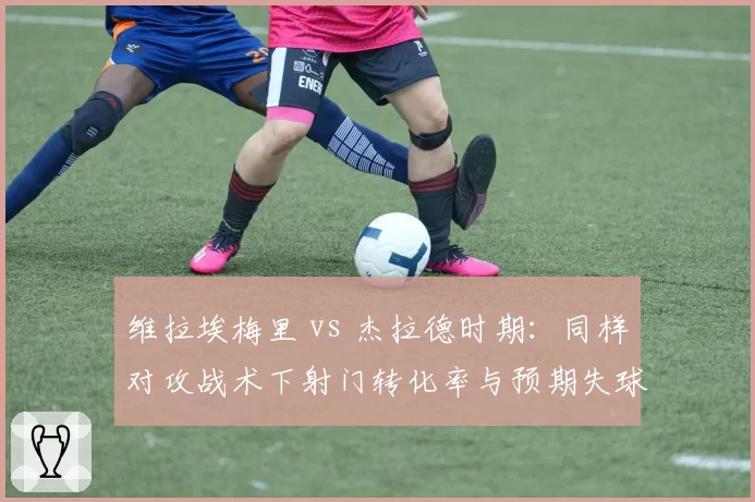 维拉埃梅里 vs 杰拉德时期:同样对攻战术下射门转化率与预期失球差额