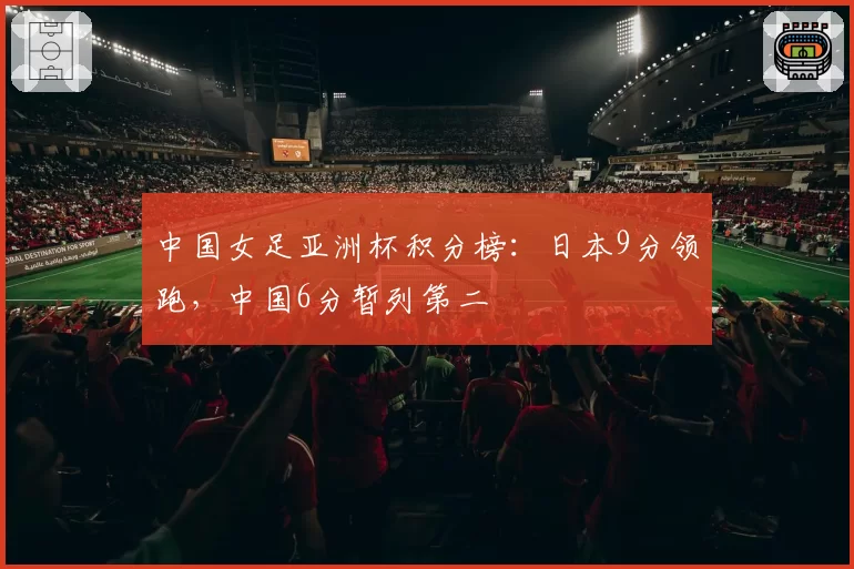 中国女足亚洲杯积分榜:日本9分领跑,中国6分暂列第二