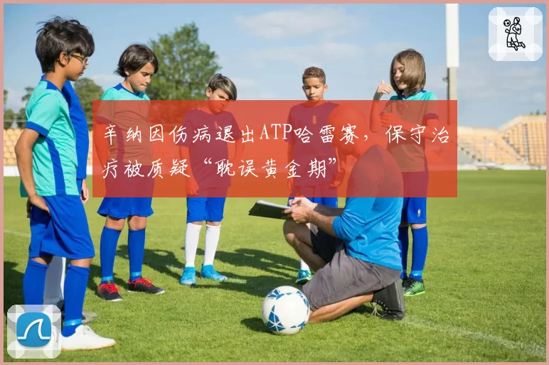 辛纳因伤病退出ATP哈雷赛，保守治疗被质疑“耽误黄金期”