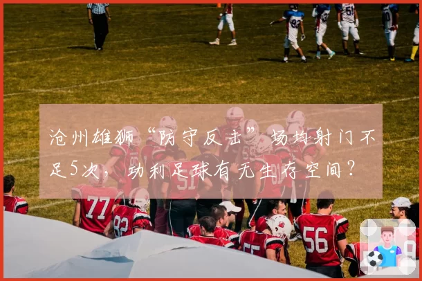 沧州雄狮“防守反击”场均射门不足5次，功利足球有无生存空间？