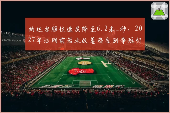 纳达尔移位速度降至6.2米_秒,2027年法网前若未改善恐告别争冠行列