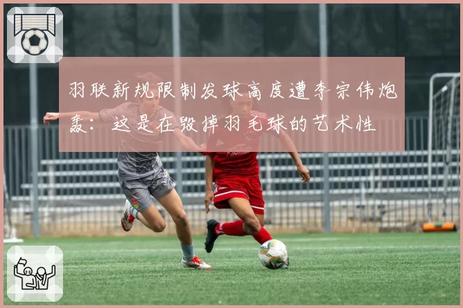 羽联新规限制发球高度遭李宗伟炮轰：这是在毁掉羽毛球的艺术性