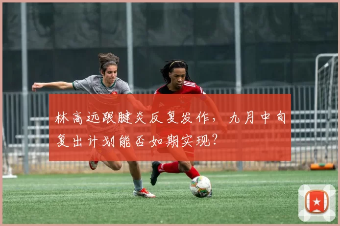 林高远跟腱炎反复发作,九月中旬复出计划能否如期实现?