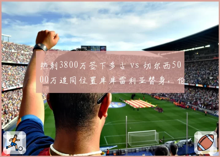 热刺3800万签下多古 vs 切尔西5000万追同位置库库雷利亚替身,伦敦双雄左后卫军备竞赛