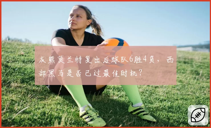 灰熊莫兰特复出后球队6胜4负,西部黑马是否已过最佳时机?