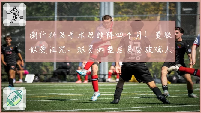谢什科若手术恐缺阵四个月!曼联似受诅咒,球员加盟后易变玻璃人