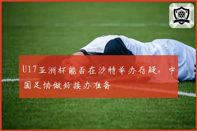 U17亚洲杯能否在沙特举办存疑,中国足协做好接办准备