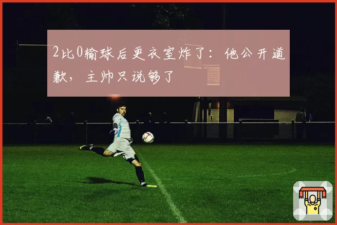 2比0输球后更衣室炸了:他公开道歉,主帅只说够了