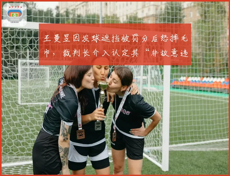 王曼昱因发球遮挡被罚分后怒摔毛巾，裁判长介入认定其“非故意违规”