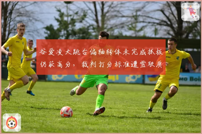 谷爱凌大跳台偏轴转体未完成抓板仍获高分，裁判打分标准遭雪联质疑