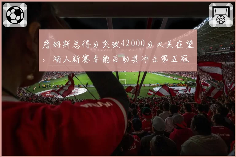 詹姆斯总得分突破42000分大关在望,湖人新赛季能否助其冲击第五冠?