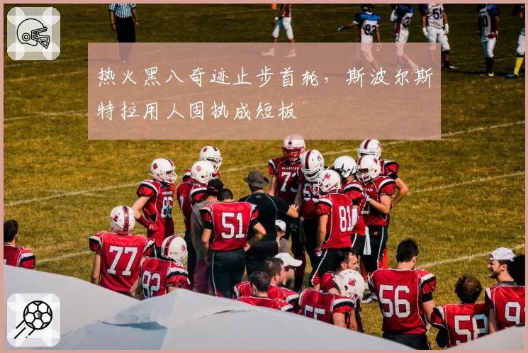 热火黑八奇迹止步首轮，斯波尔斯特拉用人固执成短板