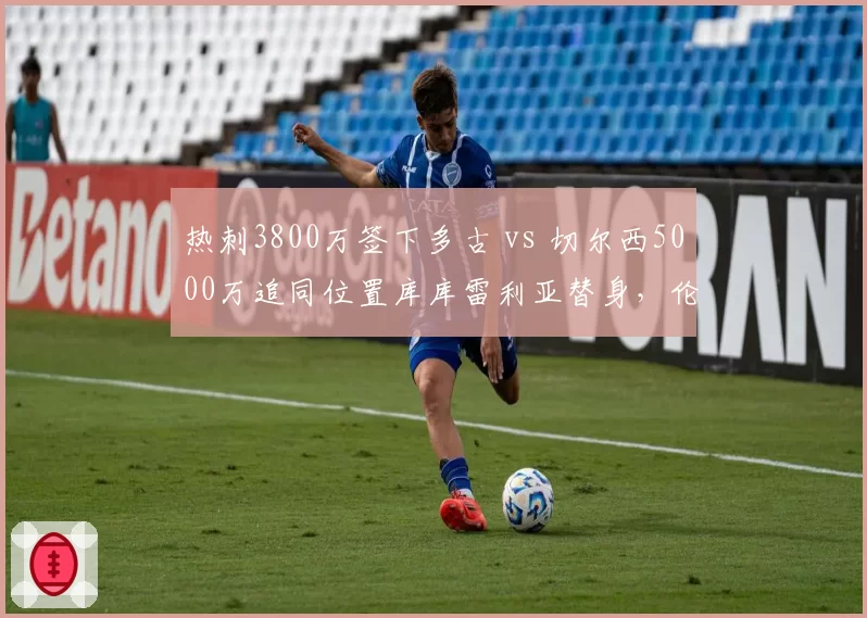 热刺3800万签下多古 vs 切尔西5000万追同位置库库雷利亚替身,伦敦双雄左后卫军备竞赛