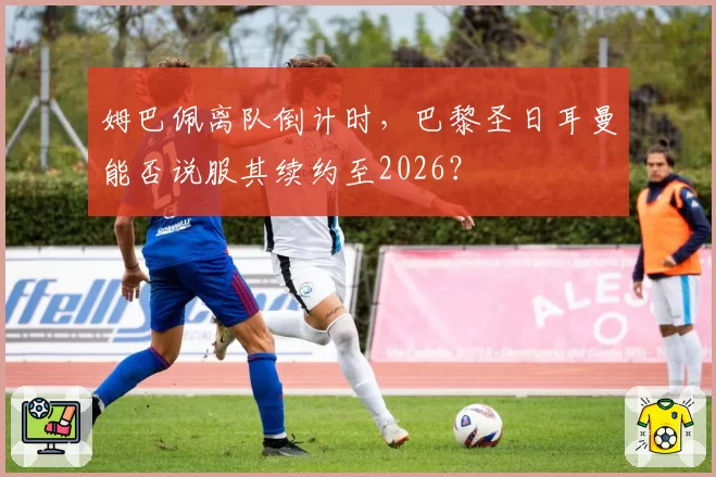 姆巴佩离队倒计时，巴黎圣日耳曼能否说服其续约至2026？