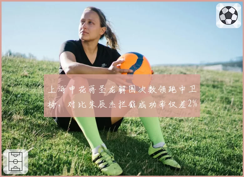 上海申花蒋圣龙解围次数领跑中卫榜，对比朱辰杰拦截成功率仅差2%