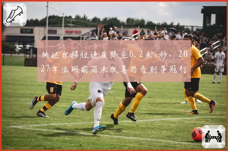 纳达尔移位速度降至6.2米_秒,2027年法网前若未改善恐告别争冠行列