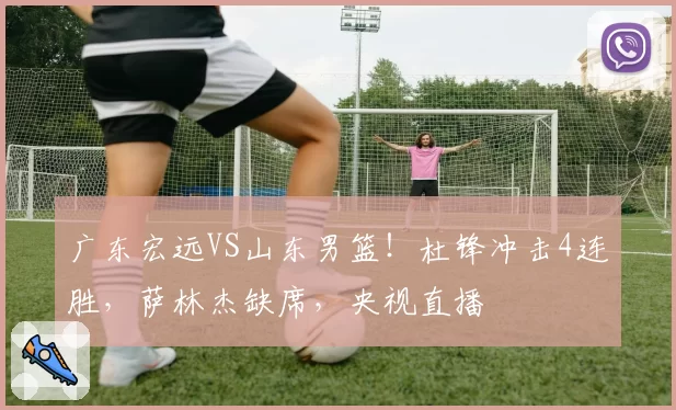 广东宏远VS山东男篮！杜锋冲击4连胜，萨林杰缺席，央视直播