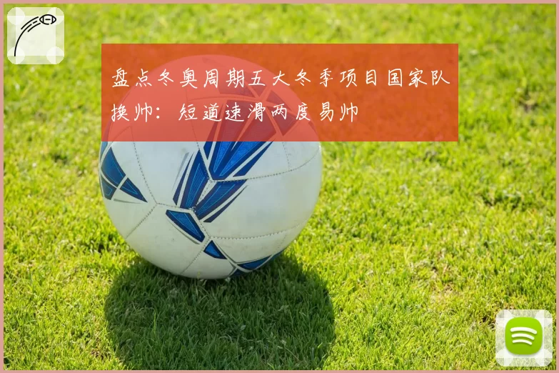 盘点冬奥周期五大冬季项目国家队换帅：短道速滑两度易帅